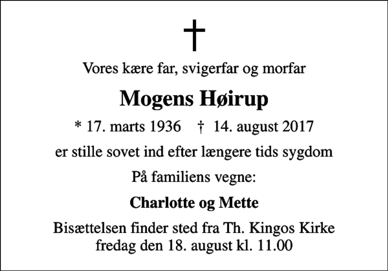 <p>Vores kære far, svigerfar og morfar<br />Mogens Høirup<br />* 17. marts 1936 ✝ 14. august 2017<br />er stille sovet ind efter længere tids sygdom<br />På familiens vegne:<br />Charlotte og Mette<br />Bisættelsen finder sted fra Th. Kingos Kirke fredag den 18. august kl. 11.00</p>