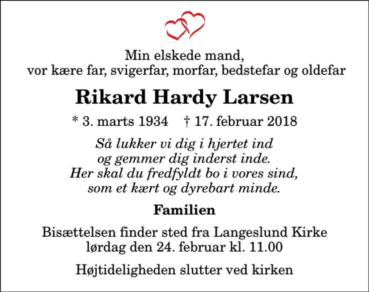 <p>Min elskede mand, vor kære far, svigerfar, morfar, bedstefar og oldefar<br />Rikard Hardy Larsen<br />* 3. marts 1934 ✝ 17. februar 2018<br />Så lukker vi dig i hjertet ind og gemmer dig inderst inde. Her skal du fredfyldt bo i vores sind, som et kært og dyrebart minde.<br />Familien<br />Bisættelsen finder sted fra Langeslund Kirke lørdag den 24. februar kl. 11.00 Højtideligheden slutter ved kirken</p>