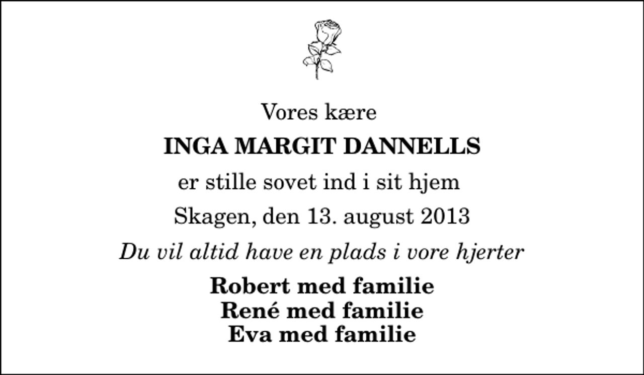 <p>Vores kære<br />Inga Margit Dannells<br />er stille sovet ind i sit hjem<br />Skagen, den 13. august 2013<br />Du vil altid have en plads i vore hjerter<br />Robert med familie René med familie Eva med familie</p>