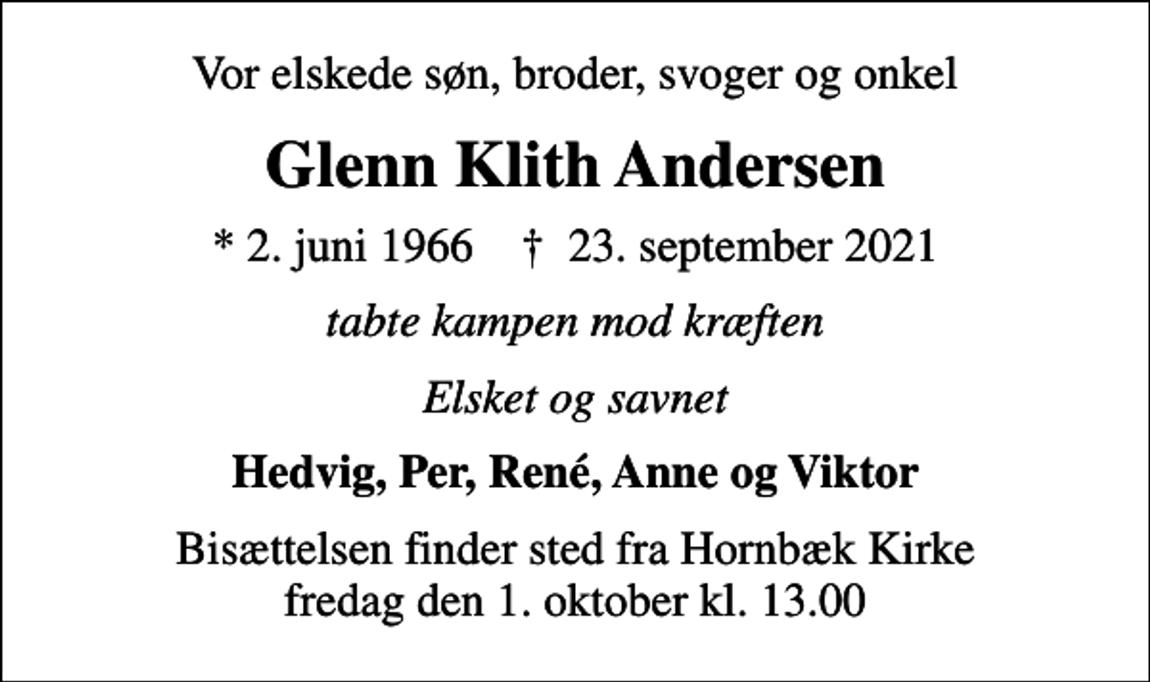 <p>Vor elskede søn, broder, svoger og onkel<br />Glenn Klith Andersen<br />* 2. juni 1966 ✝ 23. september 2021<br />tabte kampen mod kræften<br />Elsket og savnet<br />Hedvig, Per, René, Anne og Viktor<br />Bisættelsen finder sted fra Hornbæk Kirke fredag den 1. oktober kl. 13.00</p>