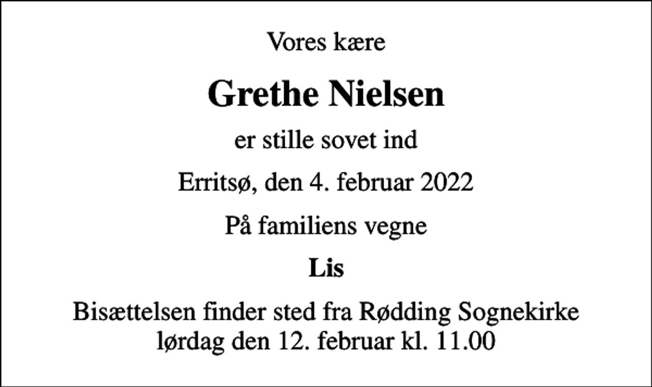 <p>Vores kære<br />Grethe Nielsen<br />er stille sovet ind<br />Erritsø, den 4. februar 2022<br />På familiens vegne<br />Lis<br />Bisættelsen finder sted fra Rødding Sognekirke lørdag den 12. februar kl. 11.00</p>