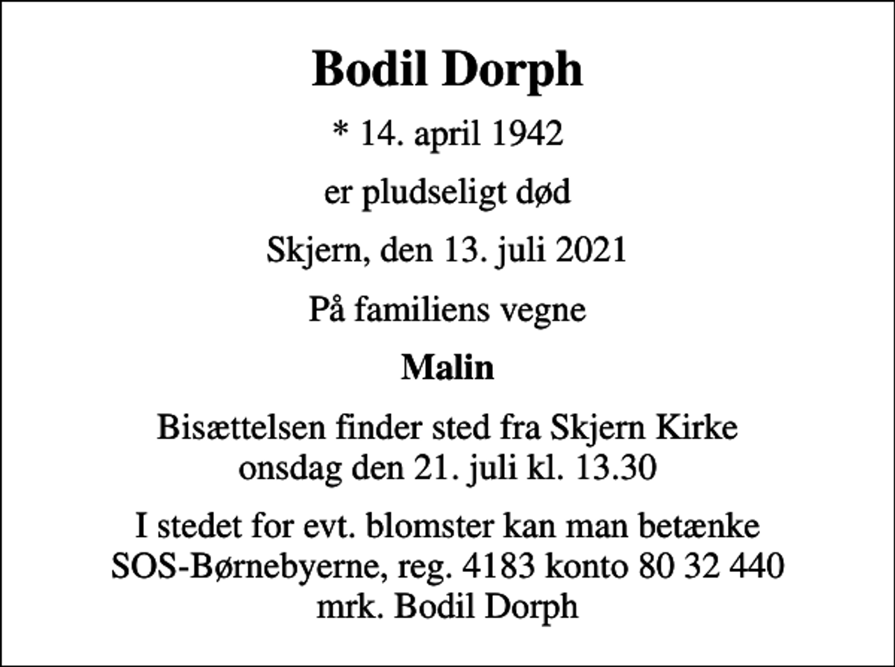 <p>Bodil Dorph<br />* 14. april 1942<br />er pludseligt død<br />Skjern, den 13. juli 2021<br />På familiens vegne<br />Malin<br />Bisættelsen finder sted fra Skjern Kirke onsdag den 21. juli kl. 13.30<br />I stedet for evt. blomster kan man betænke<br />SOS-Børnebyerne reg.4183konto8032440mrk. Bodil<br />Dorph</p>