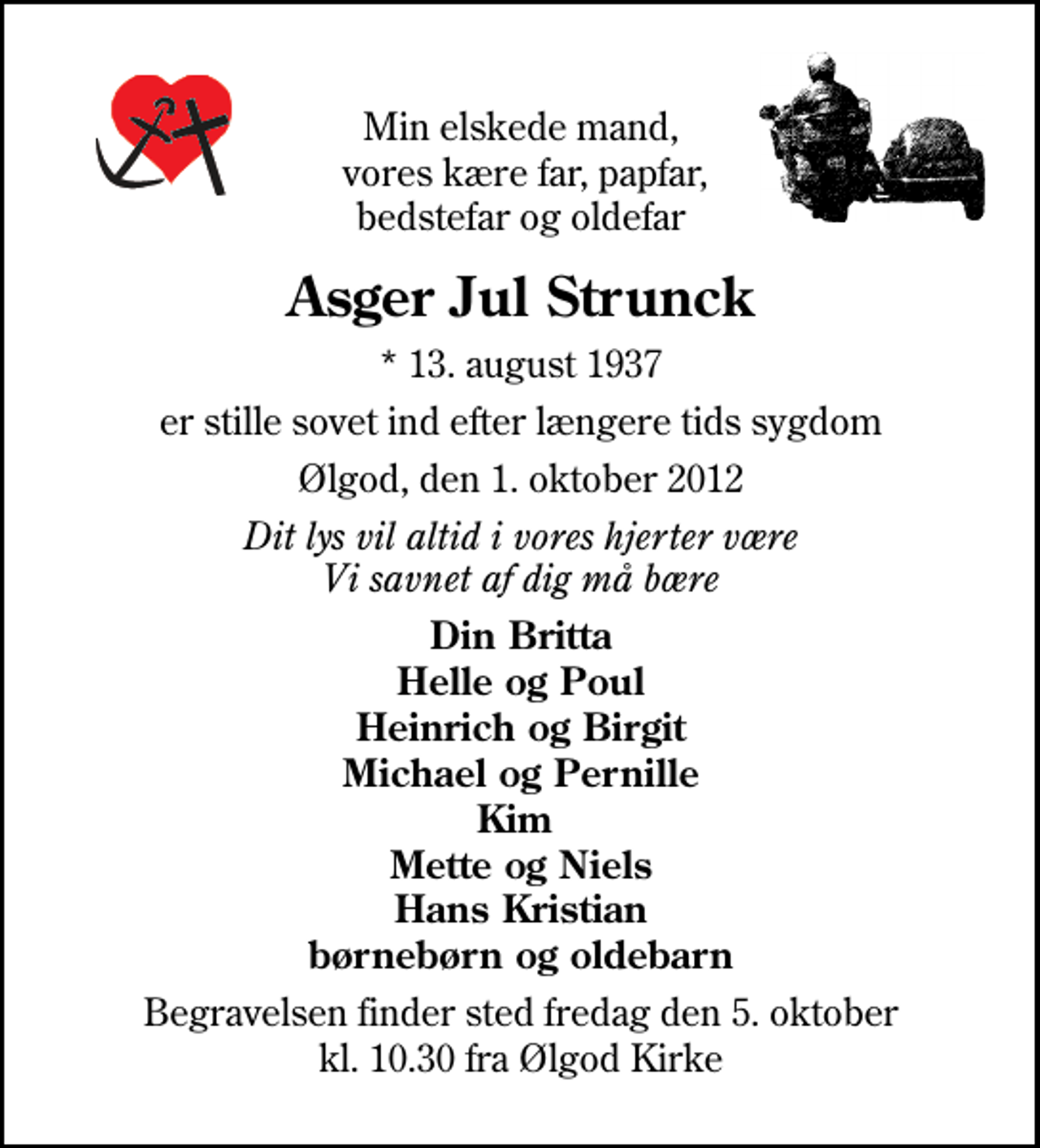 <p>Min elskede mand, vor kære far, papfar, bedstefar og oldefar<br />Asger Jul Strunck<br />* 13. august 1937<br />er stille sovet ind efter længere tids sygdom<br />Ølgod, den 1. oktober 2012<br />Dit lys vil altid i vores hjerter være Vi savnet af dig må bære<br />Din Britta Helle og Poul Heinrich og Birgit Michael og Pernille Kim Mette og Niels Hans Kristian Børnebørn og oldebarn<br />Begravelsen finder sted fredag den 5. oktober kl. 10.30 fra Ølgod Kirke</p>
