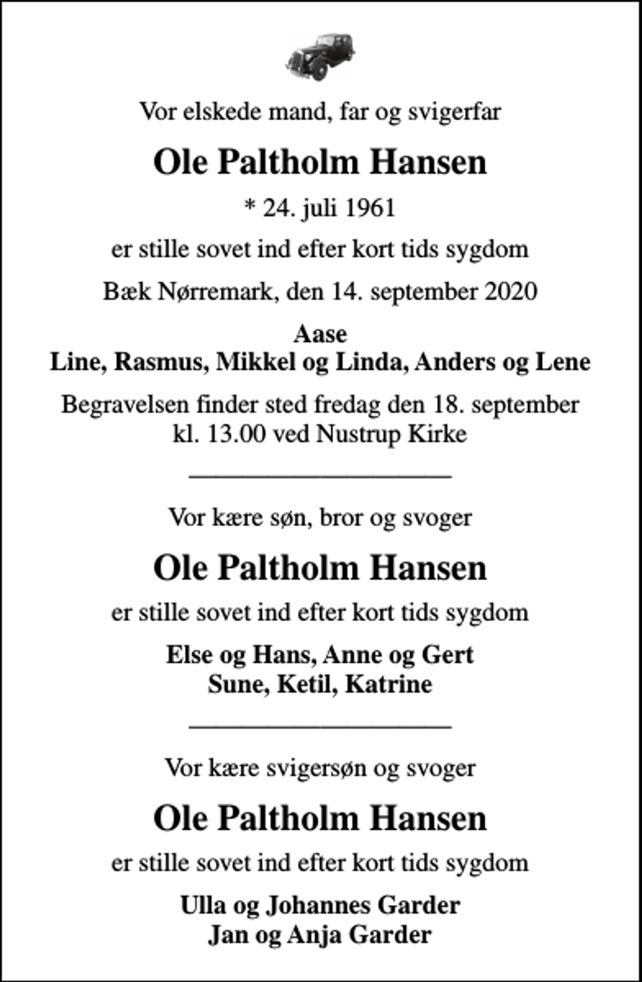<p>Vor elskede mand, far og svigerfar<br />Ole Paltholm Hansen<br />* 24. juli 1961<br />er stille sovet ind efter kort tids sygdom<br />Bæk Nørremark, den 14. september 2020<br />Aase Line, Rasmus, Mikkel og Linda, Anders og Lene<br />Begravelsen finder sted fredag den 18. september kl. 13.00 ved Nustrup Kirke<br />Vor kære søn, bror og svoger<br />Ole Paltholm Hansen<br />er stille sovet ind efter kort tids sygdom<br />Else og Hans, Anne og Gert Sune, Ketil, Katrine<br />Vor kære svigersøn og svoger<br />Ole Paltholm Hansen<br />er stille sovet ind efter kort tids sygdom<br />Ulla og Johannes Garder Jan og Anja Garder</p>