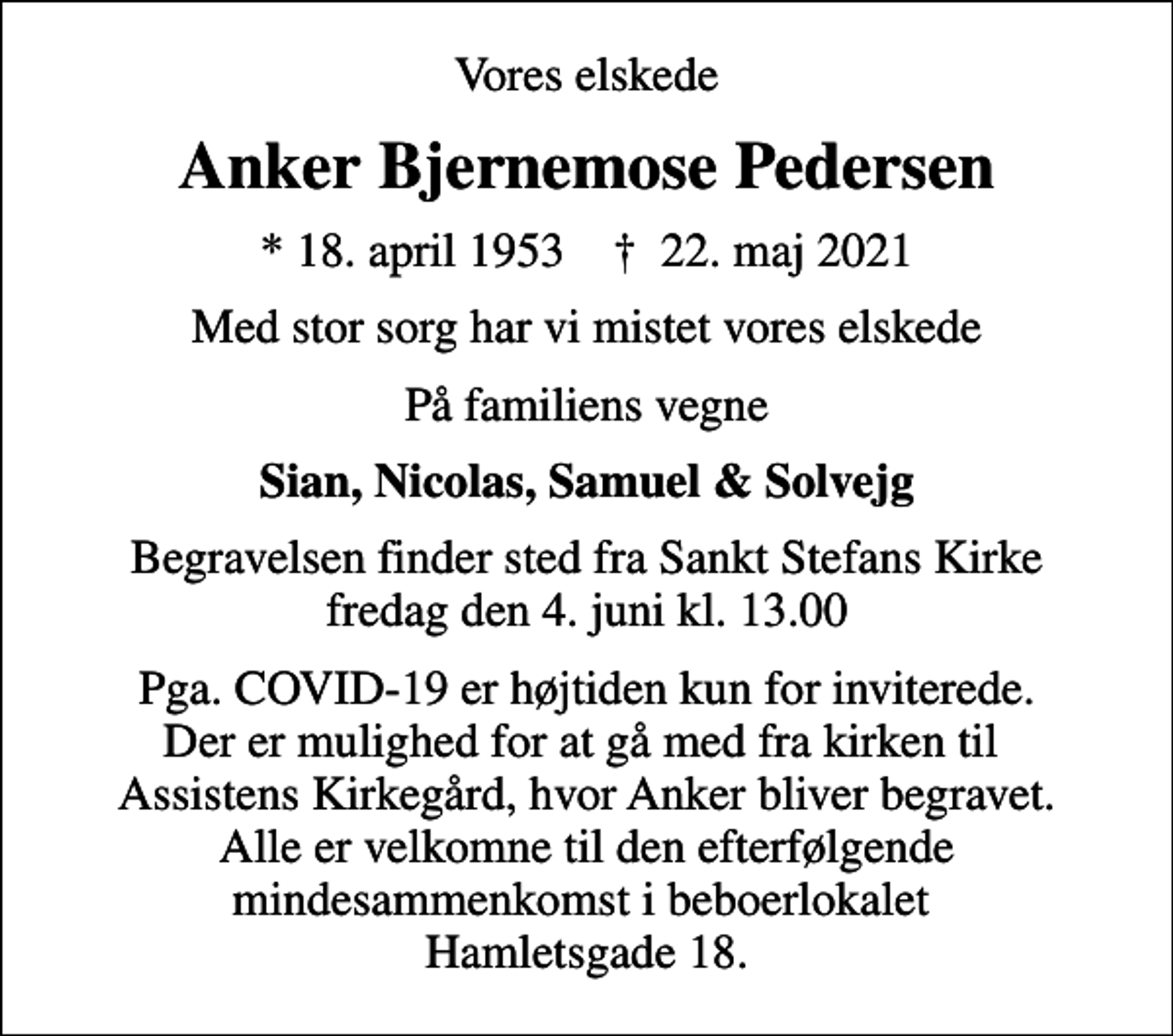 <p>Vores elskede<br />Anker Bjernemose Pedersen<br />* 18. april 1953 ✝ 22. maj 2021<br />Med stor sorg har vi mistet vores elskede<br />På familiens vegne<br />Sian, Nicolas, Samuel &amp; Solvejg<br />Begravelsen finder sted fra Sankt Stefans Kirke fredag den 4. juni kl. 13.00<br />Pga. COVID-19 er højtiden kun for inviterede. Der er mulighed for at gå med fra kirken til Assistens Kirkegård, hvor Anker bliver begravet. Alle er velkomne til den efterfølgende mindesammenkomst i beboerlokalet Hamletsgade 18.</p>