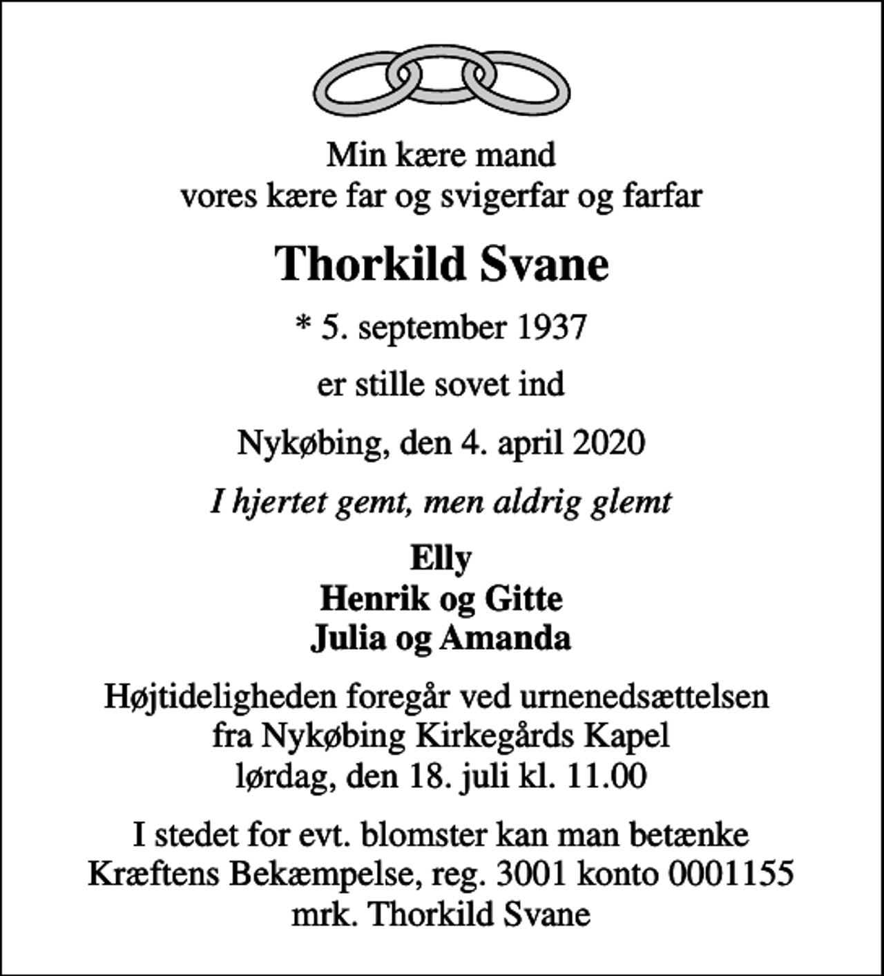 <p>Min kære mand vores kære far og svigerfar og farfar<br />Thorkild Svane<br />* 5. september 1937<br />er stille sovet ind<br />Nykøbing, den 4. april 2020<br />I hjertet gemt, men aldrig glemt<br />Elly Henrik og Gitte Julia og Amanda<br />Højtideligheden foregår ved urnenedsættelsen fra Nykøbing Kirkegårds Kapel lørdag, den 18. juli kl. 11.00<br />I stedet for evt. blomster kan man betænke<br />Kræftens Bekæmpelse reg.3001konto0001155mrk. Thorkild<br />Svane</p>