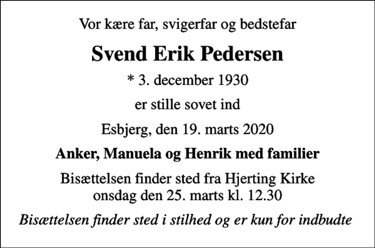 <p>Vor kære far, svigerfar og bedstefar<br />Svend Erik Pedersen<br />* 3. december 1930<br />er stille sovet ind<br />Esbjerg, den 19. marts 2020<br />Anker, Manuela og Henrik med familier<br />Bisættelsen finder sted fra Hjerting Kirke onsdag den 25. marts kl. 12.30<br />Bisættelsen finder sted i stilhed og er kun for indbudte</p>