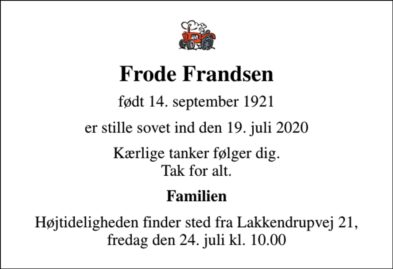 <p>Frode Frandsen<br />født 14. september 1921<br />er stille sovet ind den 19. juli 2020<br />Kærlige tanker følger dig. Tak for alt.<br />Familien<br />Højtideligheden finder sted fra Lakkendrupvej 21, fredag den 24. juli kl. 10.00</p>