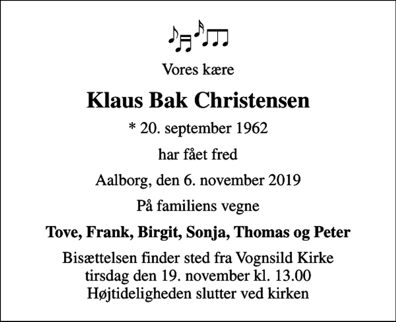 <p>Vores kære<br />Klaus Bak Christensen<br />* 20. september 1962<br />har fået fred<br />Aalborg, den 6. november 2019<br />På familiens vegne<br />Tove, Frank, Birgit, Sonja, Thomas og Peter<br />Bisættelsen finder sted fra Vognsild Kirke tirsdag den 19. november kl. 13.00 Højtideligheden slutter ved kirken</p>
