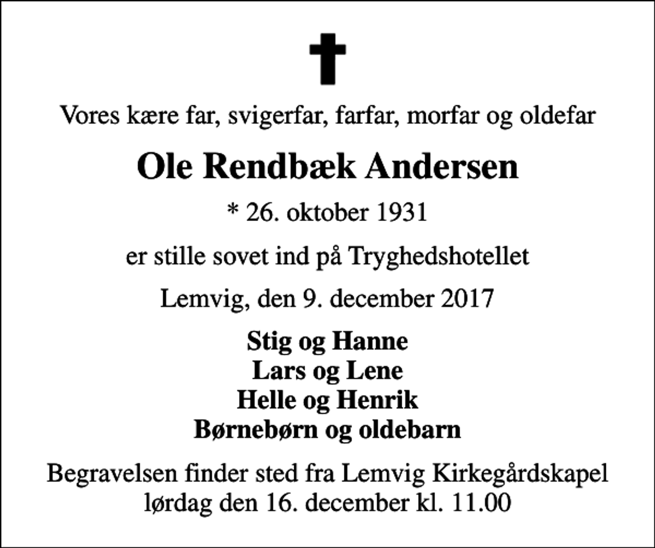 <p>Vores kære far, svigerfar, farfar, morfar og oldefar<br />Ole Rendbæk Andersen<br />* 26. oktober 1931<br />er stille sovet ind på Tryghedshotellet<br />Lemvig, den 9. december 2017<br />Stig og Hanne Lars og Lene Helle og Henrik Børnebørn og oldebarn<br />Begravelsen finder sted fra Lemvig Kirkegårdskapel lørdag den 16. december kl. 11.00</p>