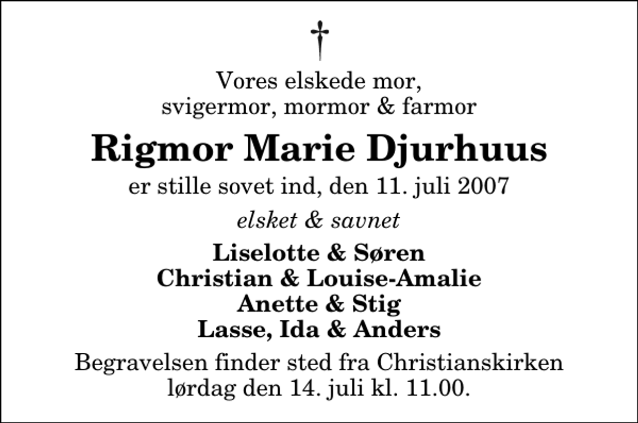 <p>Vores elskede mor, svigermor, mormor &amp; farmor<br />Rigmor Marie Djurhuus<br />er stille sovet ind, den 11. juli 2007<br />elsket &amp; savnet<br />Liselotte &amp; Søren Christian &amp; Louise-Amalie Anette &amp; Stig Lasse, Ida &amp; Anders<br />Begravelsen har fundet sted.</p>