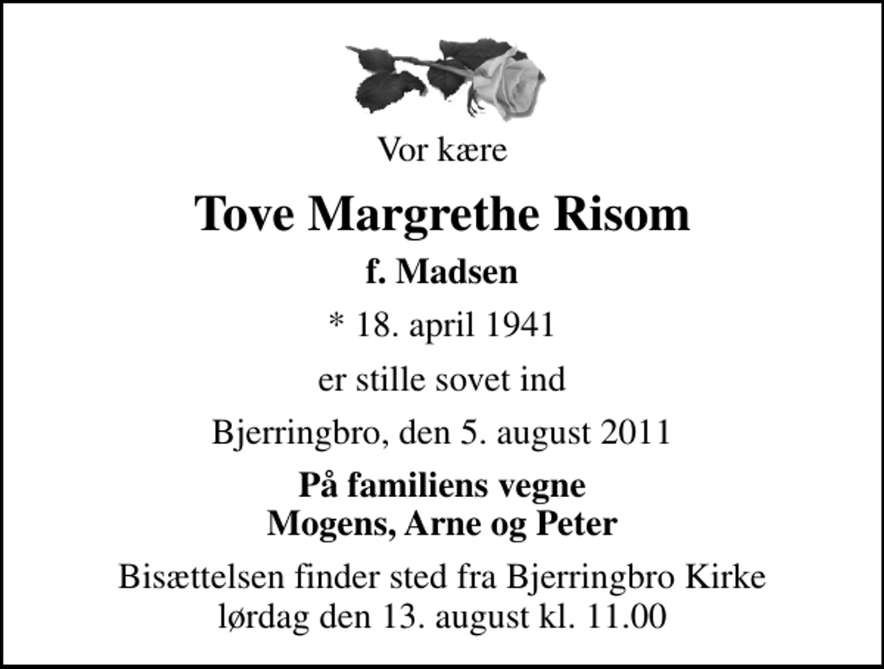 <p>Vor kære<br />Tove Margrethe Risom<br />f. Madsen<br />* 18. april 1941<br />er stille sovet ind<br />Bjerringbro, den 5. august 2011<br />På familiens vegne Mogens, Arne og Peter<br />Bisættelsen finder sted fra Bjerringbro Kirke lørdag den 13. august kl. 11.00</p>