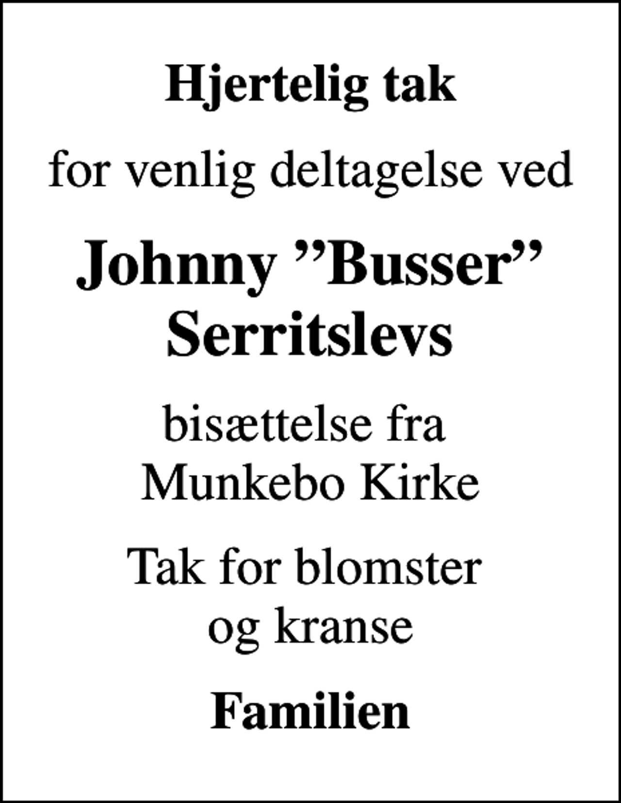<p>Hjertelig tak<br />for venlig deltagelse ved<br />Johnny Busser Serritslevs<br />bisættelse fra Munkebo Kirke<br />Tak for blomster og kranse<br />Familien</p>