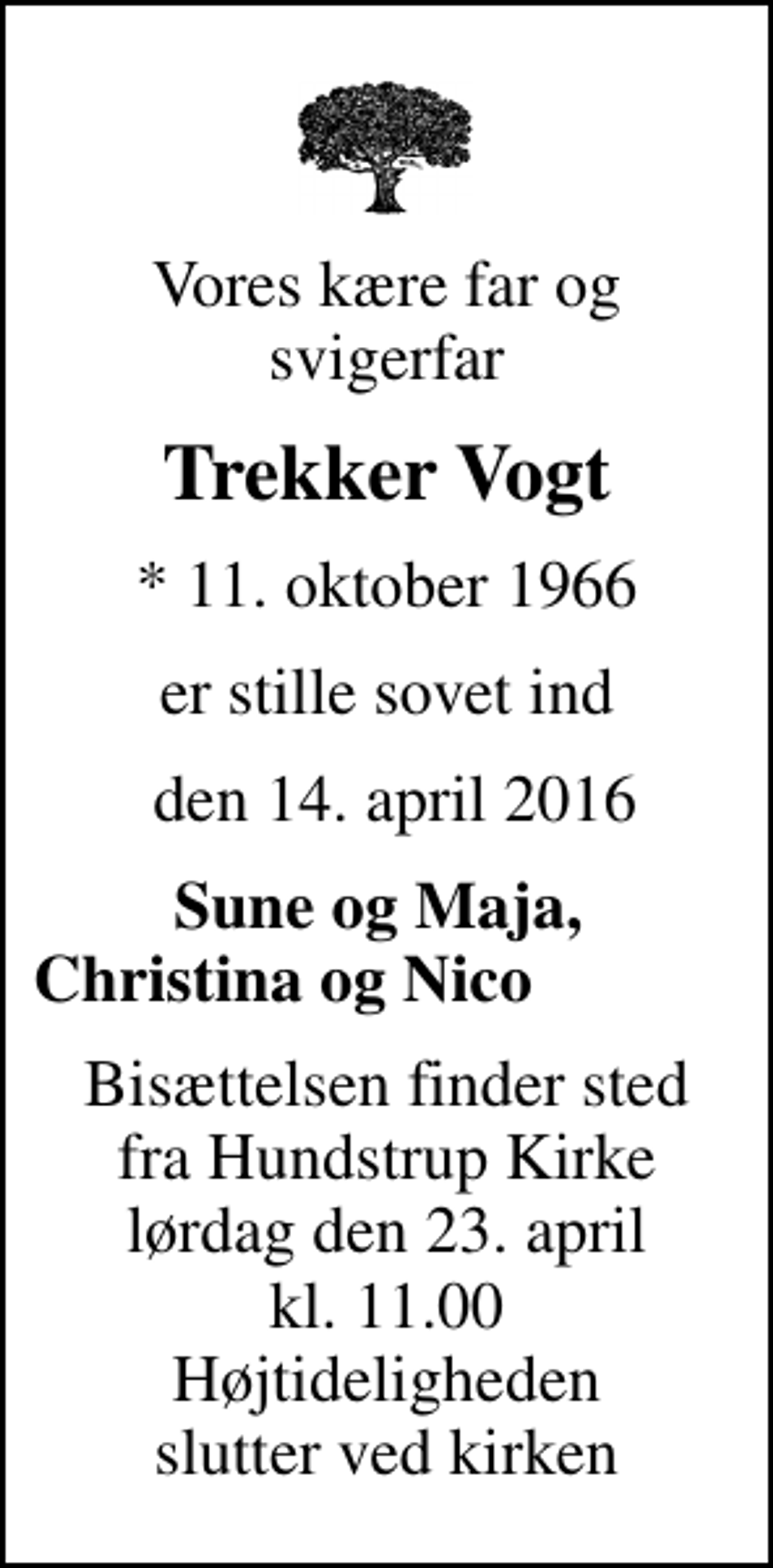 <p>Vores kære far og svigerfar<br />Trekker Vogt<br />* 11. oktober 1966<br />er stille sovet ind<br />den 14. april 2016<br />Sune og Maja, Christina og Nico<br />Bisættelsen finder sted fra Hundstrup Kirke lørdag den 23. april kl. 11.00 Højtideligheden slutter ved kirken</p>