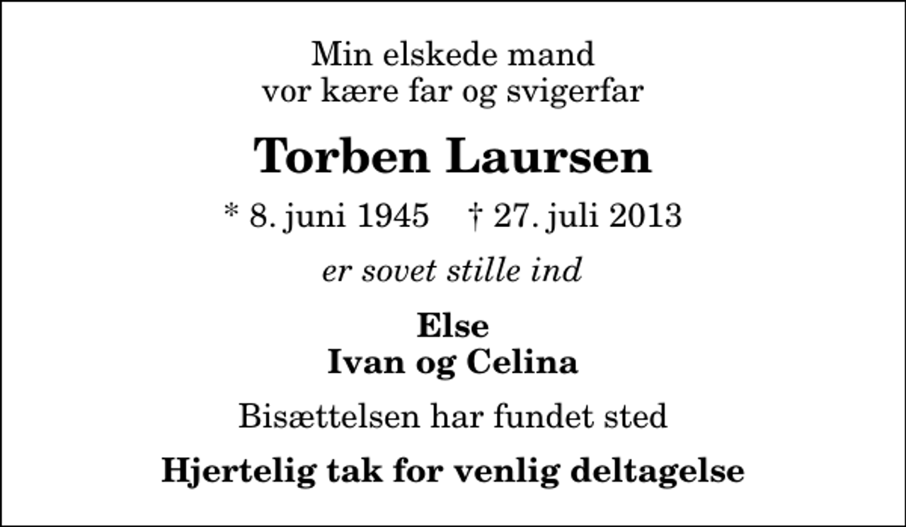 <p>Min elskede mand vor kære far og svigerfar<br />Torben Laursen<br />* 8. juni 1945 ✝ 27. juli 2013<br />er sovet stille ind<br />Else Ivan og Celina<br />Bisættelsen har fundet sted<br />Hjertelig tak for venlig deltagelse</p>