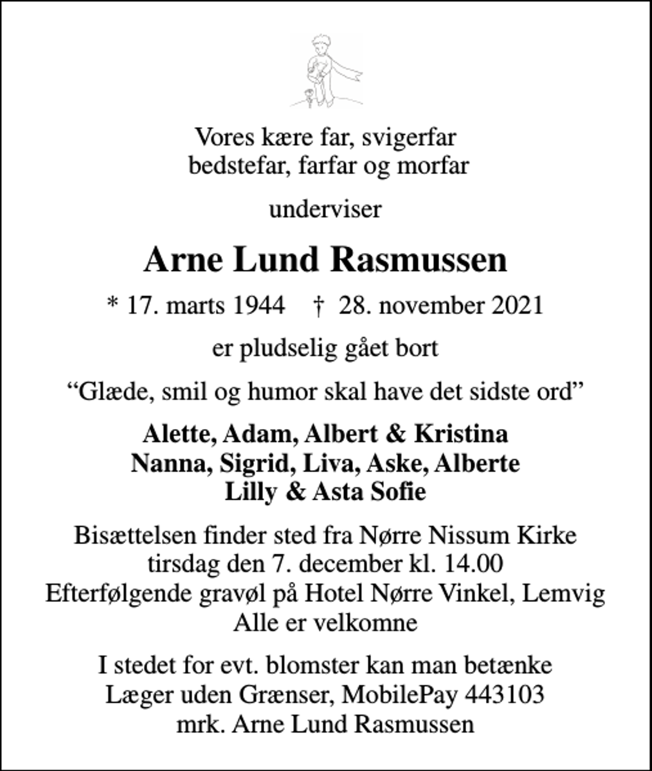 <p>Vores kære far, svigerfar bedstefar, farfar og morfar<br />underviser<br />Arne Lund Rasmussen<br />* 17. marts 1944 ✝ 28. november 2021<br />er pludselig gået bort<br />Glæde, smil og humor skal have det sidste ord<br />Alette, Adam, Albert &amp; Kristina Nanna, Sigrid, Liva, Aske, Alberte Lilly &amp; Asta Sofie<br />Bisættelsen finder sted fra Nørre Nissum Kirke tirsdag den 7. december kl. 14.00 Efterfølgende gravøl på Hotel Nørre Vinkel, Lemvig Alle er velkomne<br />I stedet for evt. blomster kan man betænke Læger uden Grænser, MobilePay 443103 mrk. Arne Lund Rasmussen</p>