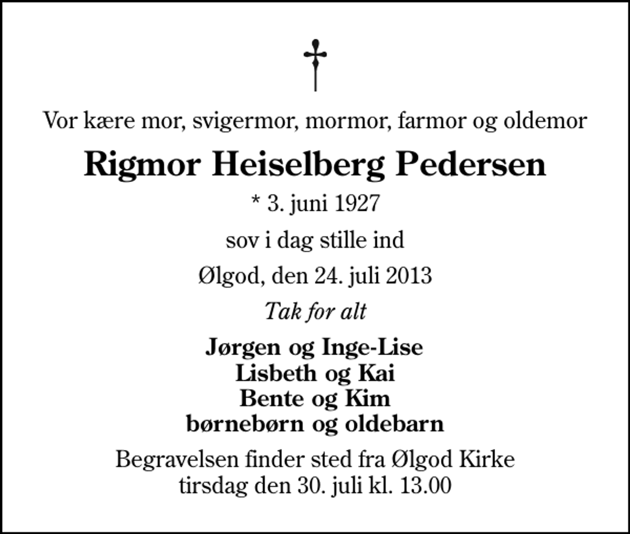 <p>Vor kære mor, svigermor, mormor, farmor og oldemor<br />Rigmor Heiselberg Pedersen<br />* 3. juni 1927<br />sov i dag stille ind<br />Ølgod, den 24. juli 2013<br />Tak for alt<br />Jørgen og Inge-Lise Lisbeth og Kai Bente og Kim børnebørn og oldebarn<br />Begravelsen finder sted fra Ølgod Kirke tirsdag den 30. juli kl. 13.00</p>