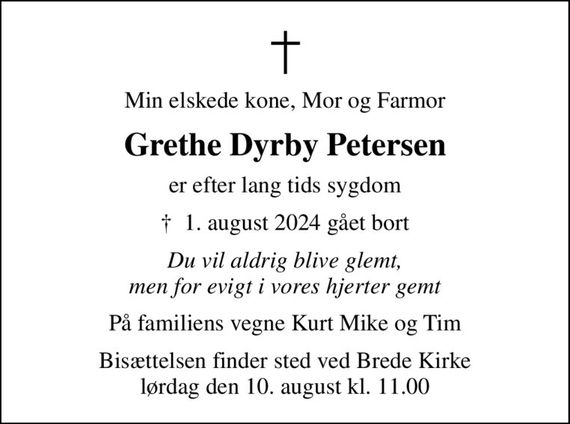 Min elskede kone, Mor og Farmor
Grethe Dyrby Petersen
er efter lang tids sygdom
&#x271d; 1. august 2024 gået bort
Du vil aldrig blive glemt, men for evigt i vores hjerter gemt
På familiens vegne Kurt Mike og Tim
Bisættelsen finder sted ved Brede Kirke  lørdag den 10. august kl. 11.00