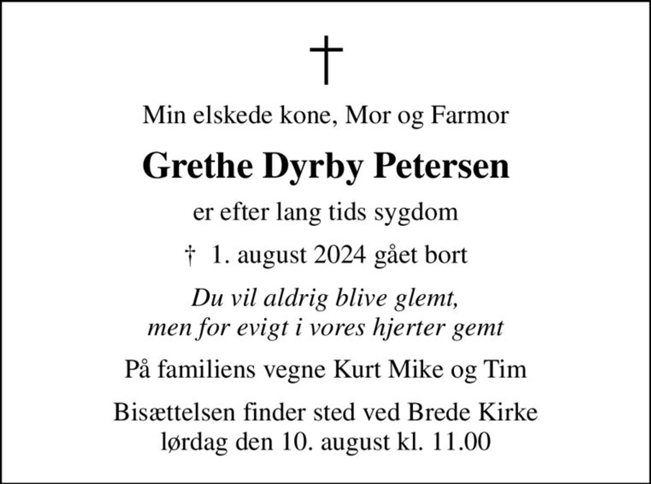 Min elskede kone, Mor og Farmor
Grethe Dyrby Petersen
er efter lang tids sygdom
✝ 1. august 2024 gået bort
Du vil aldrig blive glemt, men for evigt i vores hjerter gemt
På familiens vegne Kurt Mike og Tim
Bisættelsen finder sted ved Brede Kirke  lørdag den 10. august kl. 11.00