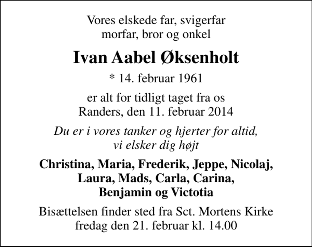 <p>Vores elskede far, svigerfar morfar, bror og onkel<br />Ivan Aabel Øksenholt<br />* 14. februar 1961<br />er alt for tidligt taget fra os Randers, den 11. februar 2014<br />Du er i vores tanker og hjerter for altid, vi elsker dig højt<br />Christina, Maria, Frederik, Jeppe, Nicolaj, Laura, Mads, Carla, Carina, Benjamin og Victotia<br />Bisættelsen finder sted fra Sankt Mortens Kirke fredag den 21. februar kl. 14.00</p>