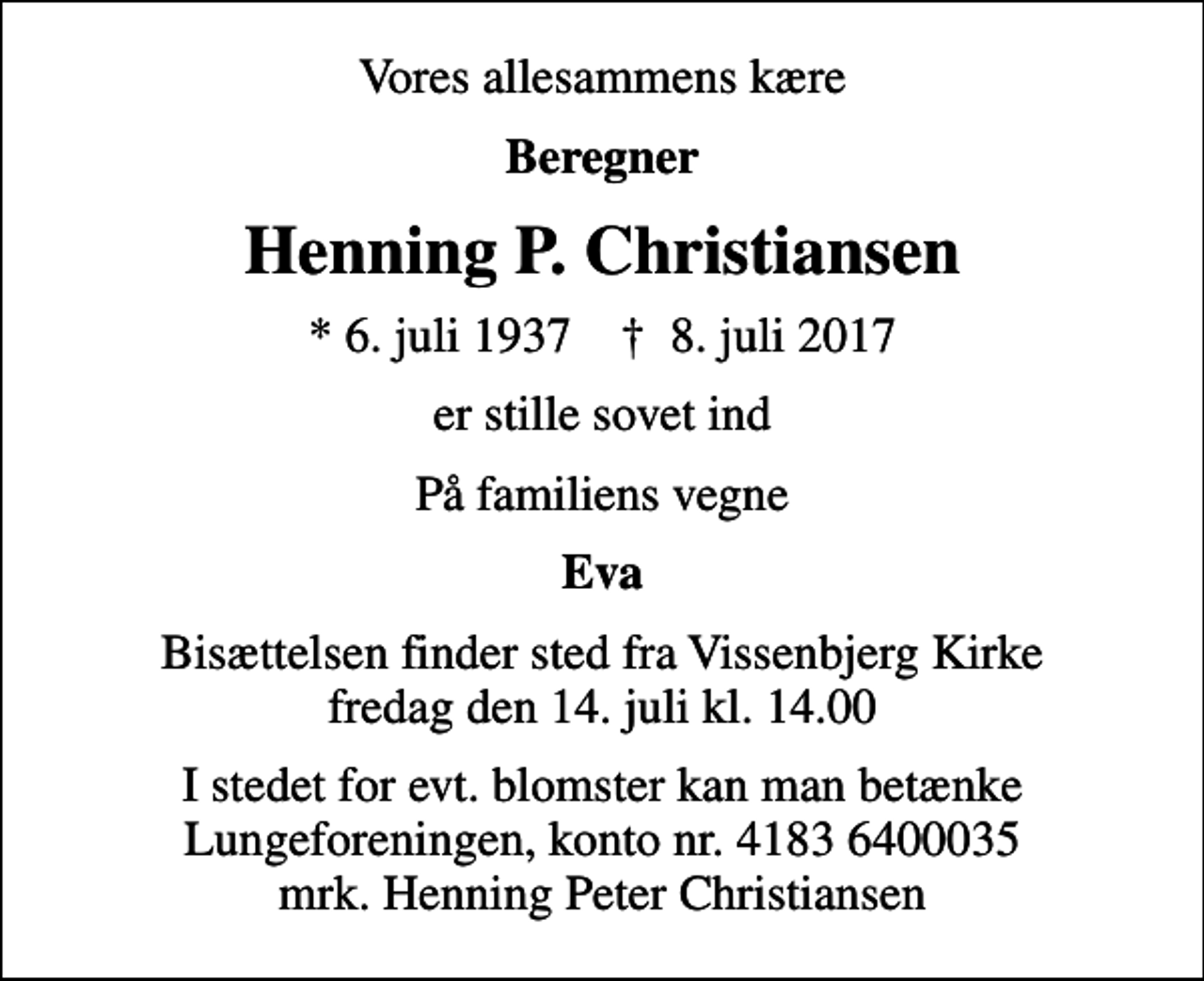 <p>Vores allesammens kære<br />Beregner<br />Henning P. Christiansen<br />* 6. juli 1937 ✝ 8. juli 2017<br />er stille sovet ind<br />På familiens vegne<br />Eva<br />Bisættelsen finder sted fra Vissenbjerg Kirke fredag den 14. juli kl. 14.00<br />I stedet for evt. blomster kan man betænke<br />Lungeforeningen kontonr.41836400035mrk. Henning Peter<br />Christiansen</p>
