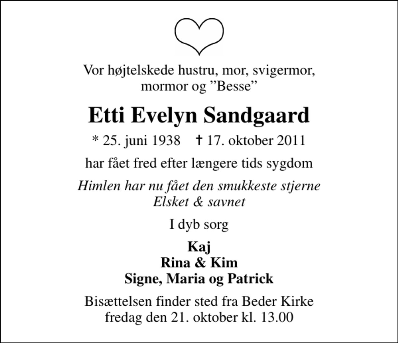 <p>Vor højtelskede hustru, mor, svigermor, mormor og Besse<br />Etti Evelyn Sandgaard<br />* 25. juni 1938 ✝ 17. oktober 2011<br />har fået fred efter længere tids sygdom<br />Himlen har nu fået den smukkeste stjerne Elsket &amp; savnet<br />I dyb sorg<br />Kaj Rina &amp; Kim Signe, Maria og Patrick<br />Bisættelsen finder sted fra Beder Kirke fredag den 21. oktober kl. 13.00</p>