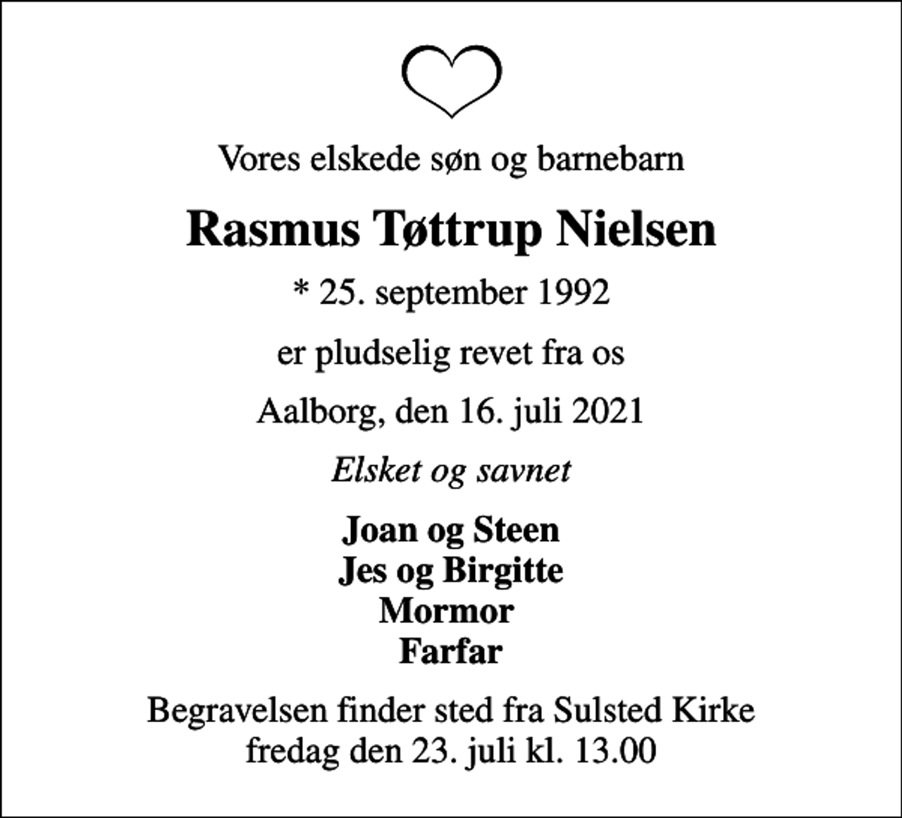 <p>Vores elskede søn og barnebarn<br />Rasmus Tøttrup Nielsen<br />* 25. september 1992<br />er pludselig revet fra os<br />Aalborg, den 16. juli 2021<br />Elsket og savnet<br />Joan og Steen Jes og Birgitte Mormor Farfar<br />Begravelsen finder sted fra Sulsted Kirke fredag den 23. juli kl. 13.00</p>