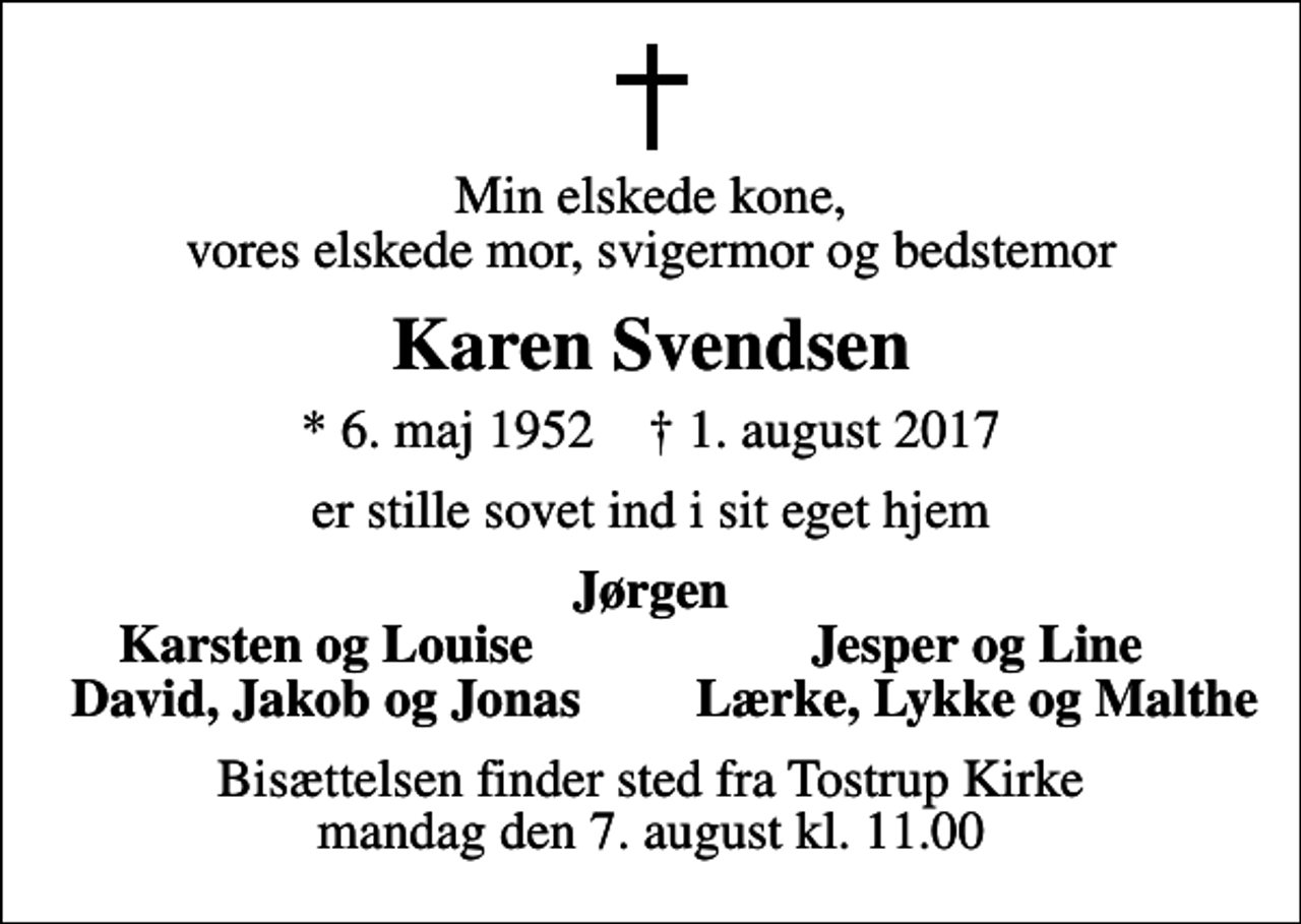 <p>Min elskede kone, vores elskede mor, svigermor og bedstemor<br />Karen Svendsen<br />* 6. maj 1952 ✝ 1. august 2017<br />er stille sovet ind i sit eget hjem<br />Jørgen<br />Karsten og Louise<br />Jesper og Line<br />David, Jakob og Jonas<br />Lærke, Lykke og Malthe<br />Bisættelsen finder sted fra Tostrup Kirke mandag den 7. august kl. 11.00</p>