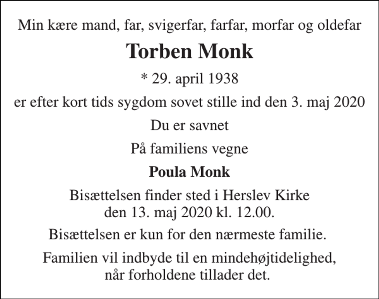 <p>Min kære mand, far, svigerfar, farfar, morfar og oldefar<br />Torben Monk<br />★​ 29. april 1938<br />er efter kort tids sygdom sovet stille ind den 3. maj 2020<br />Du er savnet<br />På familiens vegne<br />Poula Monk<br />Bisættelsen finder sted i Herslev Kirke den 13. maj 2020 kl. 12.00.<br />Bisættelsen er kun for den nærmeste familie.<br />Familien vil indbyde til en mindehøjtidelighed, når forholdene tillader det.</p>