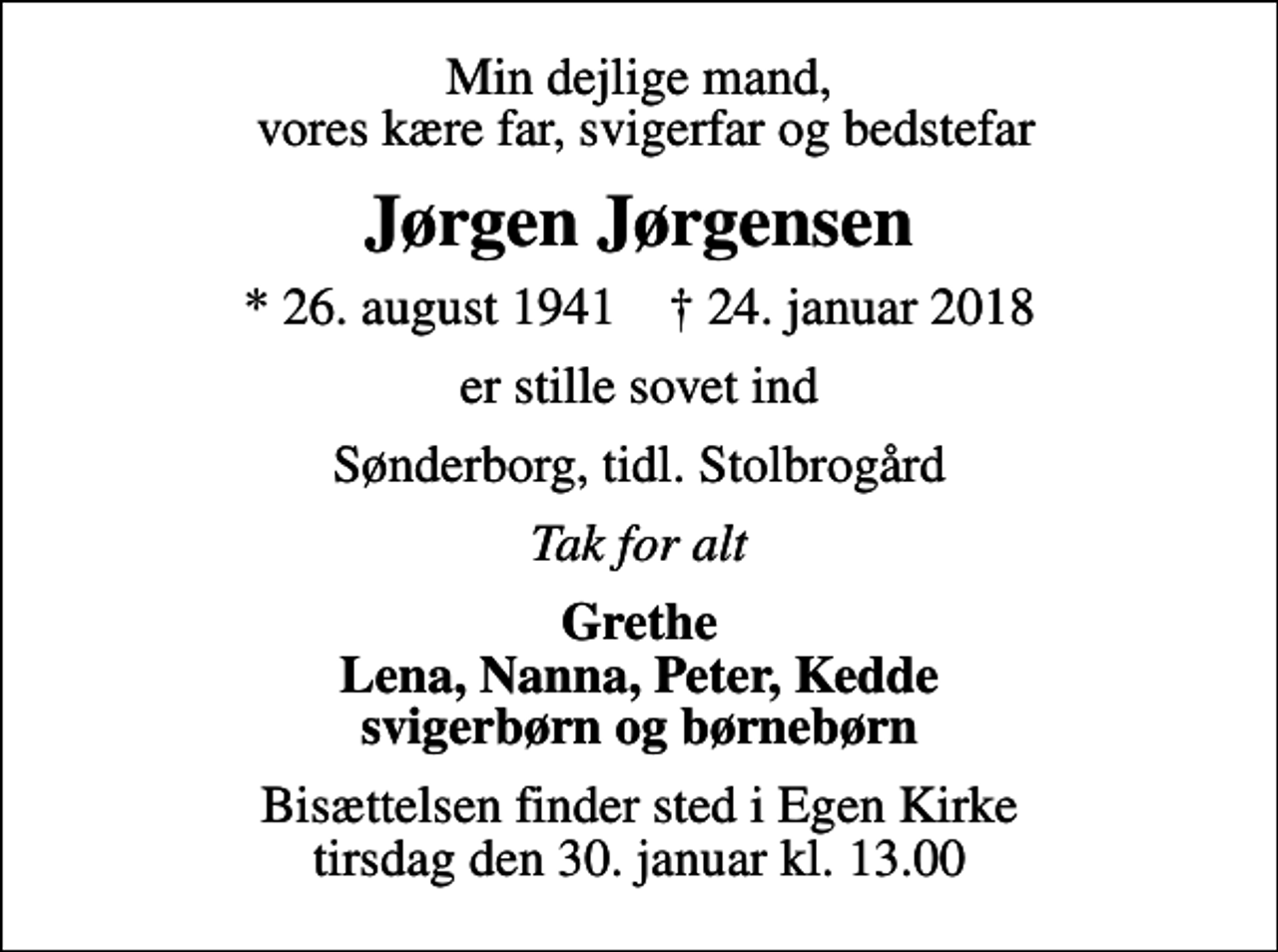 <p>Min dejlige mand, vores kære far, svigerfar og bedstefar<br />Jørgen Jørgensen<br />* 26. august 1941 ✝ 24. januar 2018<br />er stille sovet ind<br />Sønderborg, tidl. Stolbrogård<br />Tak for alt<br />Grethe Lena, Nanna, Peter, Kedde svigerbørn og børnebørn<br />Bisættelsen finder sted i Egen Kirke tirsdag den 30. januar kl. 13.00</p>