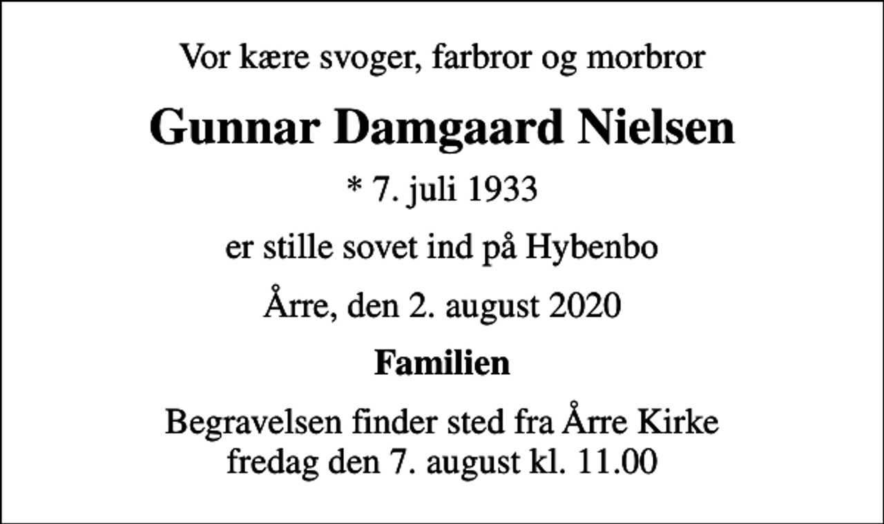 <p>Vor kære svoger, farbror og morbror<br />Gunnar Damgaard Nielsen<br />* 7. juli 1933<br />er stille sovet ind på Hybenbo<br />Årre, den 2. august 2020<br />Familien<br />Begravelsen finder sted fra Årre Kirke fredag den 7. august kl. 11.00</p>