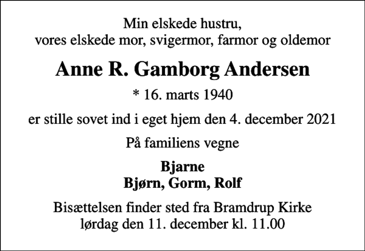 <p>Min elskede hustru, vores elskede mor, svigermor, farmor og oldemor<br />Anne R. Gamborg Andersen<br />* 16. marts 1940<br />er stille sovet ind i eget hjem den 4. december 2021<br />På familiens vegne<br />Bjarne Bjørn, Gorm, Rolf<br />Bisættelsen finder sted fra Bramdrup Kirke lørdag den 11. december kl. 11.00</p>