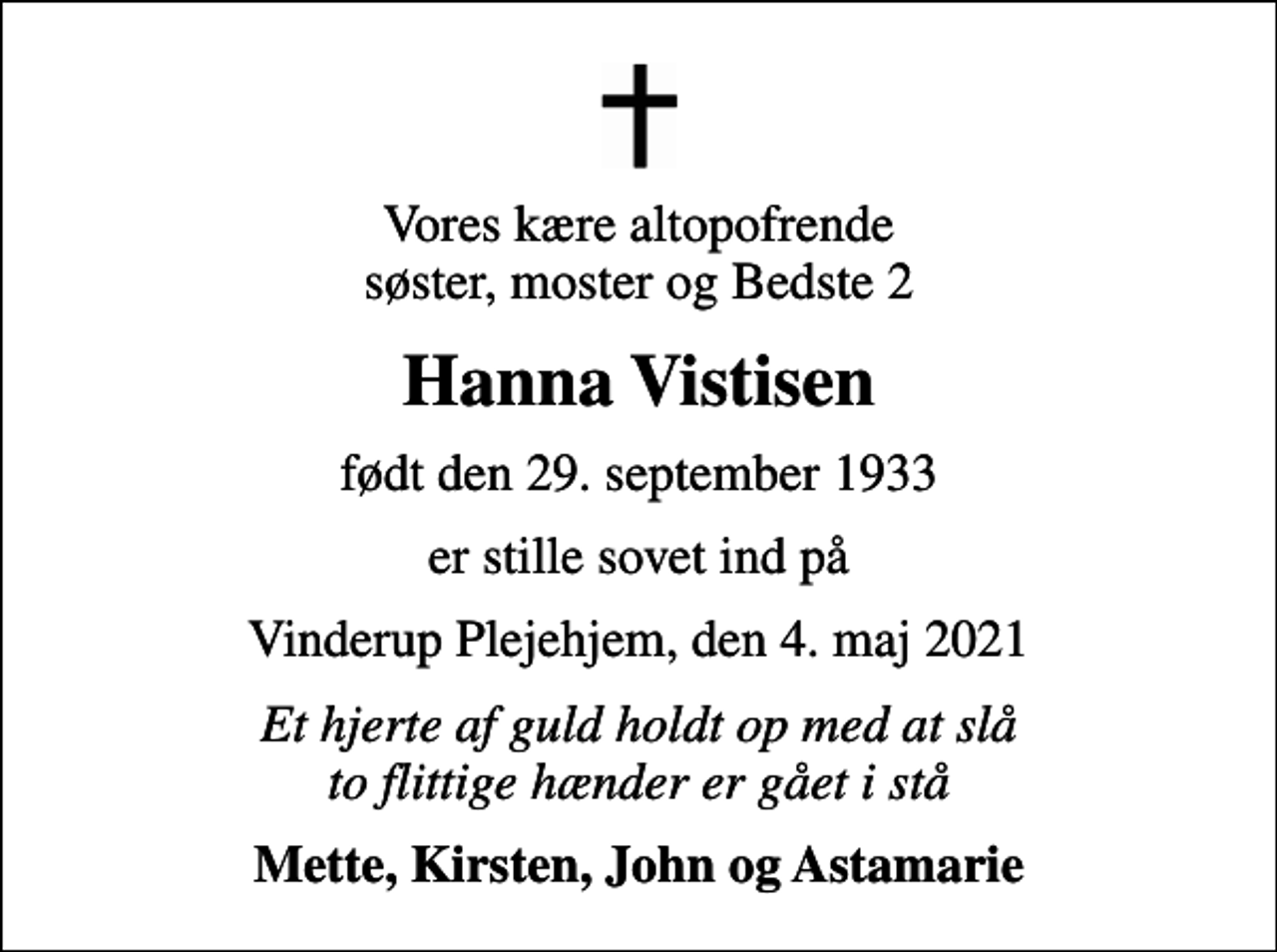 <p>Vores kære altopofrende søster, moster og Bedste 2<br />Hanna Vistisen<br />født den 29. september 1933<br />er stille sovet ind på<br />Vinderup Plejehjem, den 4. maj 2021<br />Et hjerte af guld holdt op med at slå to flittige hænder er gået i stå<br />Mette, Kirsten, John og Astamarie</p>