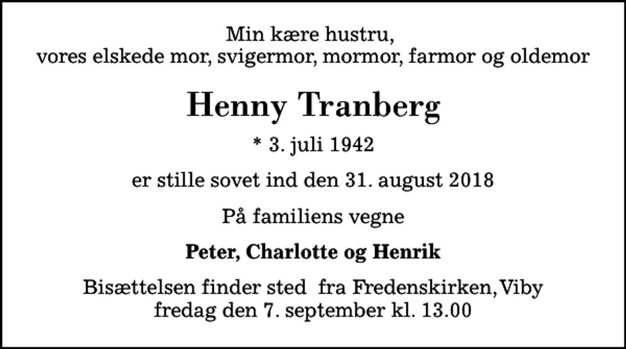 <p>Min kære hustru, vores elskede mor, svigermor, mormor, farmor og oldemor<br />Henny Tranberg<br />* 3. juli 1942<br />er stille sovet ind den 31. august 2018<br />På familiens vegne<br />Peter, Charlotte og Henrik<br />Bisættelsen finder sted fra Fredenskirken, Viby fredag den 7. september kl. 13.00</p>