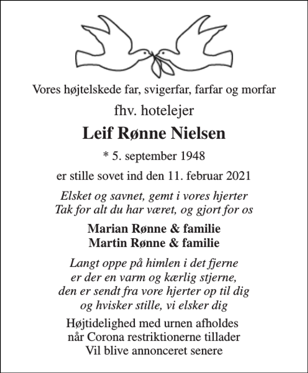 <p>Vores højtelskede far, svigerfar, farfar og morfar<br />fhv. hotelejer<br />Leif Rønne Nielsen<br />*​ 5. september 1948<br />er stille sovet ind den 11. februar 2021<br />Elsket og savnet, gemt i vores hjerter Tak for alt du har været, og gjort for os<br />Marian Rønne &amp; familie Martin Rønne &amp; familie<br />Langt oppe på himlen i det fjerne er der en varm og kærlig stjerne, den er sendt fra vore hjerter op til dig og hvisker stille, vi elsker dig<br />Højtidelighed med urnen afholdes når Corona restriktionerne tillader Vil blive annonceret senere</p>