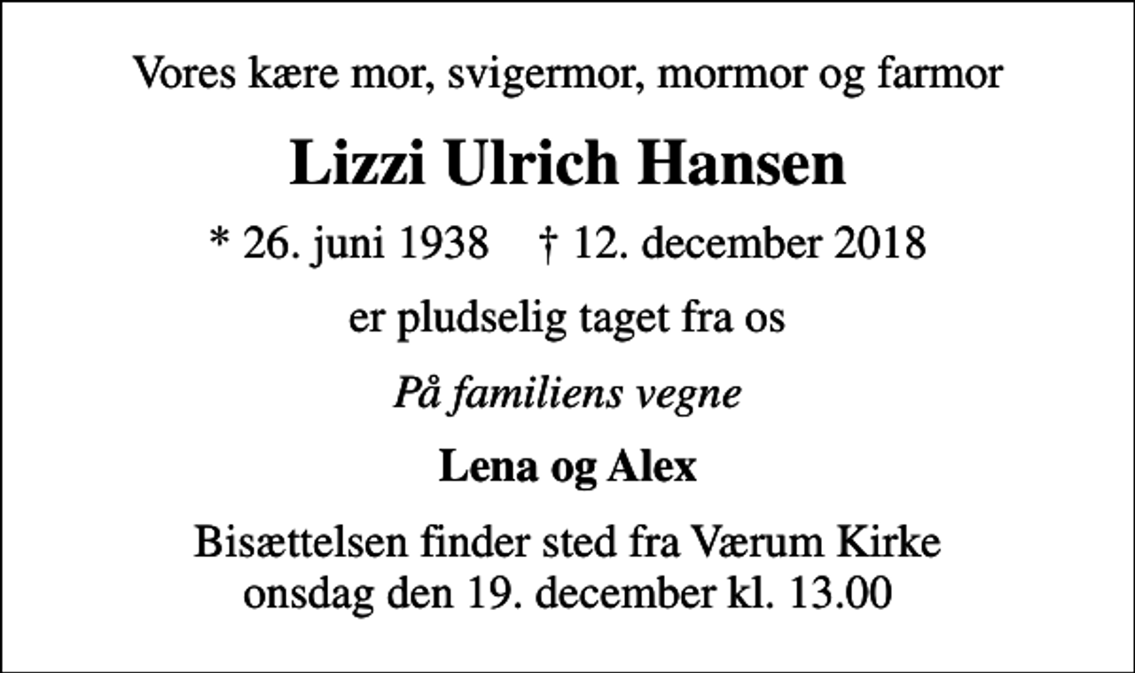 <p>Vores kære mor, svigermor, mormor og farmor<br />Lizzi Ulrich Hansen<br />* 26. juni 1938 ✝ 12. december 2018<br />er pludselig taget fra os<br />På familiens vegne<br />Lena og Alex<br />Bisættelsen finder sted fra Værum Kirke onsdag den 19. december kl. 13.00</p>