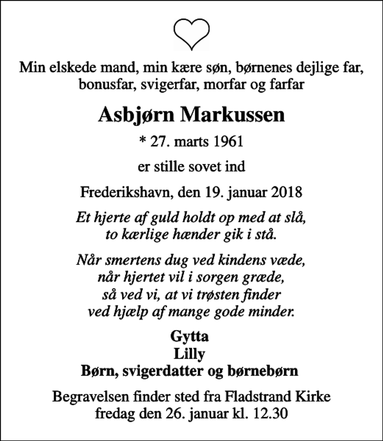 <p>Min elskede mand, min kære søn, børnenes dejlige far, bonusfar, svigerfar, morfar og farfar<br />Asbjørn Markussen<br />* 27. marts 1961<br />er stille sovet ind<br />Frederikshavn, den 19. januar 2018<br />Et hjerte af guld holdt op med at slå, to kærlige hænder gik i stå.<br />Når smertens dug ved kindens væde, når hjertet vil i sorgen græde, så ved vi, at vi trøsten finder ved hjælp af mange gode minder.<br />Gytta Lilly Børn, svigerdatter og børnebørn<br />Begravelsen finder sted fra Fladstrand Kirke fredag den 26. januar kl. 12.30</p>