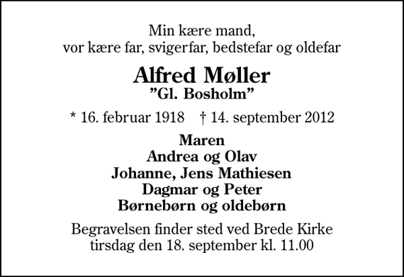 <p>Min kære mand, vor kære far, svigerfar, bedstefar og oldefar<br />Alfred Møller<br />Gl. Bosholm<br />* 16. februar 1918 ✝ 14. september 2012<br />Maren Andrea og Olav Johanne, Jens Mathiesen Dagmar og Peter Børnebørn og oldebørn<br />Begravelsen finder sted ved Brede Kirke tirsdag den 18. september kl. 11.00</p>