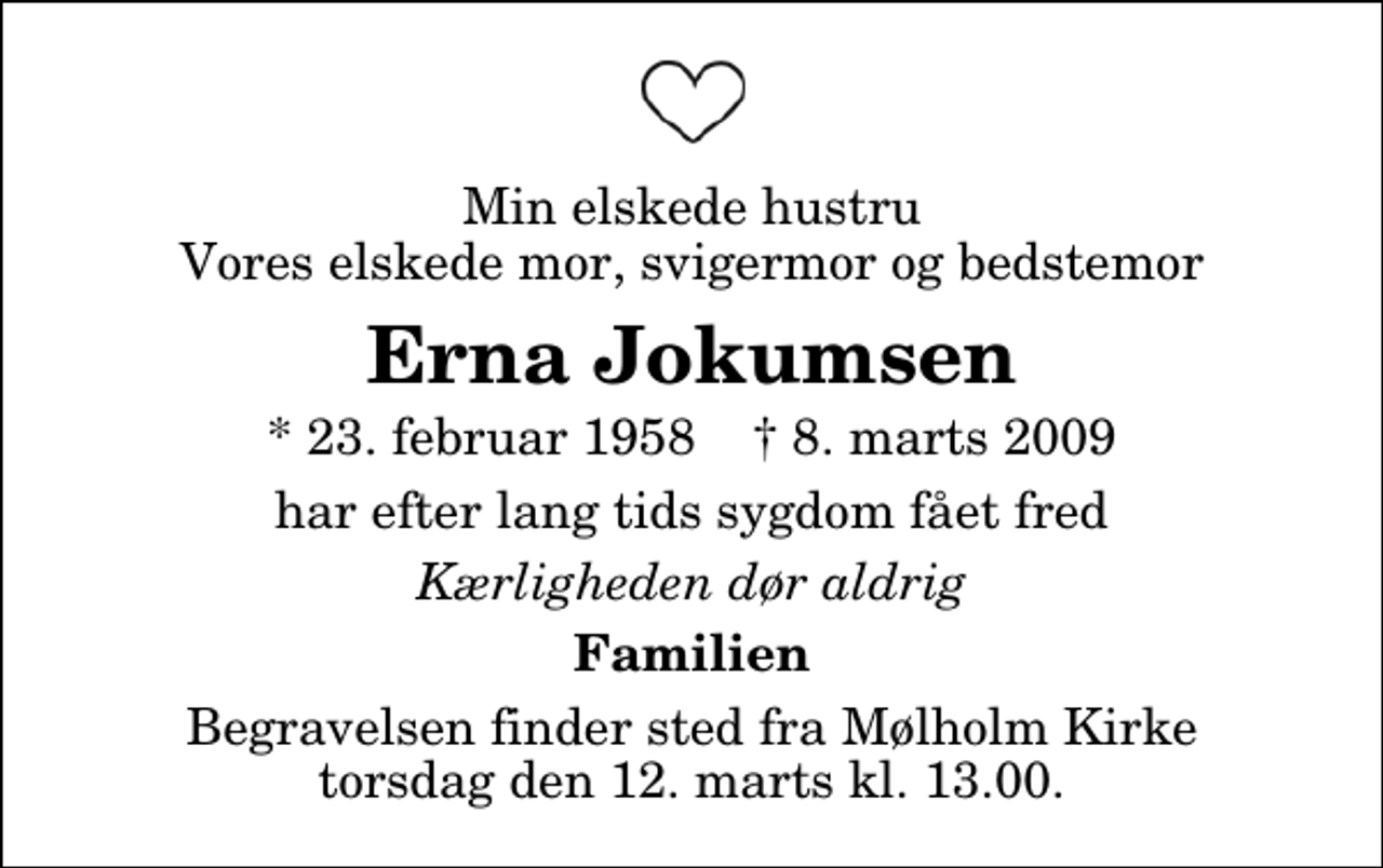 <p>Min elskede hustru Vores elskede mor, svigermor og bedstemor<br />Erna Jokumsen<br />* 23. februar 1958 ✝ 8. marts 2009<br />har efter lang tids sygdom fået fred<br />Kærligheden dør aldrig<br />Familien<br />Begravelsen finder sted fra Mølholm Kirke torsdag den 12. marts kl. 13.00</p>