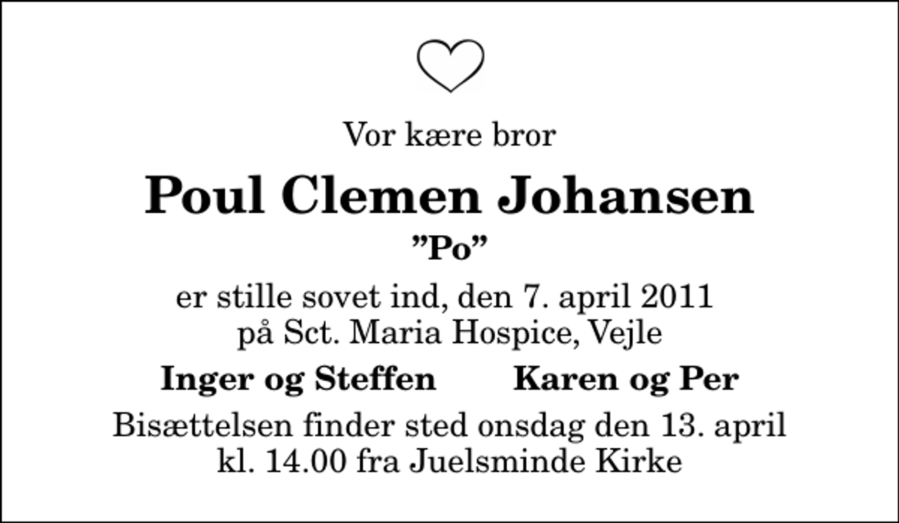 <p>Vor kære bror<br />Poul Clemen Johansen<br />Po<br />er stille sovet ind, den 7. april 2011 på Sct. Maria Hospice, Vejle<br />Inger og Steffen Karen og Per<br />Bisættelsen finder sted onsdag den 13. april kl. 14.00 fra Juelsminde Kirke</p>