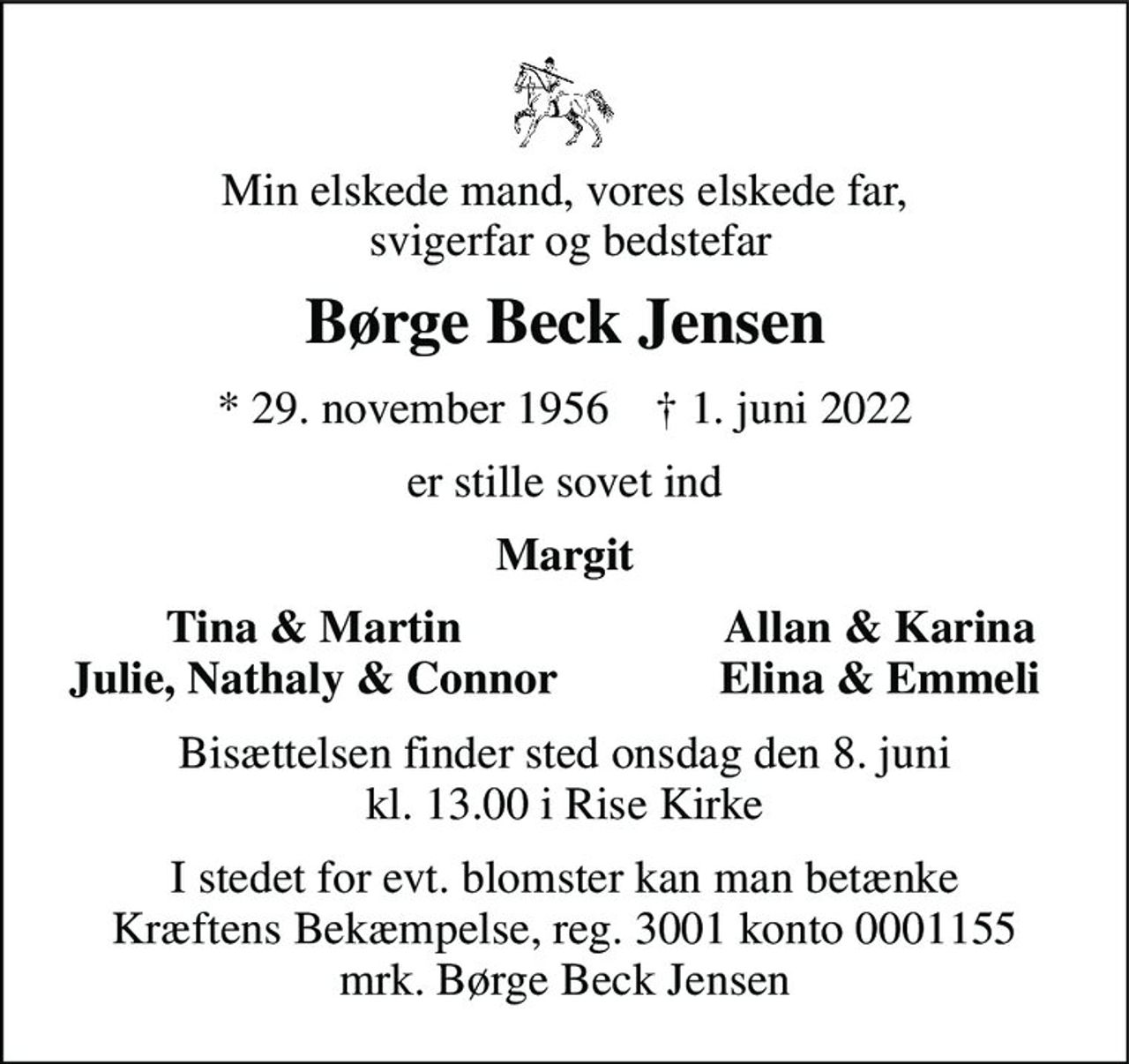 Min elskede mand, vores elskede far,  svigerfar og bedstefar 
Børge Beck Jensen 
*​ 29. november 1956​    †​ 1. juni 2022 
er stille sovet ind 
Margit 
Tina & Martin Julie, Nathaly & Connor 
Allan & Karina Elina & Emmeli 
Bisættelsen​ finder sted onsdag den 8. juni​ kl. 13.00 i Rise Kirke 
I stedet for evt. blomster kan man betænke Kræftens Bekæmpelse, reg. 3001 konto 0001155 mrk. Børge Beck Jensen