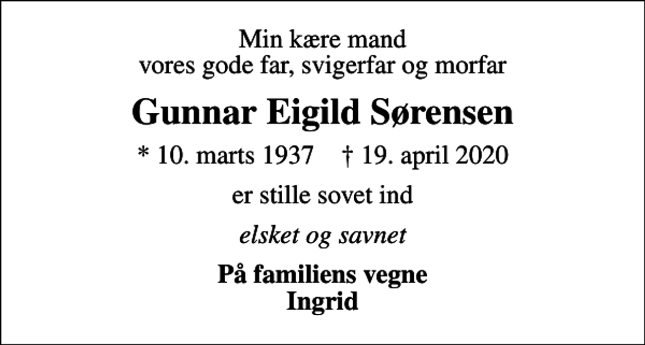 <p>Min kære mand vores gode far, svigerfar og morfar<br />Gunnar Eigild Sørensen<br />* 10. marts 1937 ✝ 19. april 2020<br />er stille sovet ind<br />elsket og savnet<br />På familiens vegne Ingrid</p>