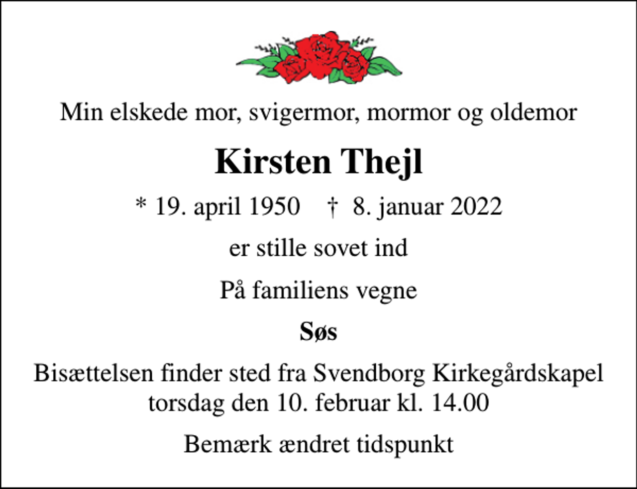 <p>Min elskede mor, svigermor, mormor og oldemor<br />Kirsten Thejl<br />* 19. april 1950 ✝ 8. januar 2022<br />er stille sovet ind<br />På familiens vegne<br />Søs<br />Bisættelsen finder sted fra Svendborg Kirkegårdskapel torsdag den 10. februar kl. 14.00<br />Bemærk ændret tidspunkt</p>