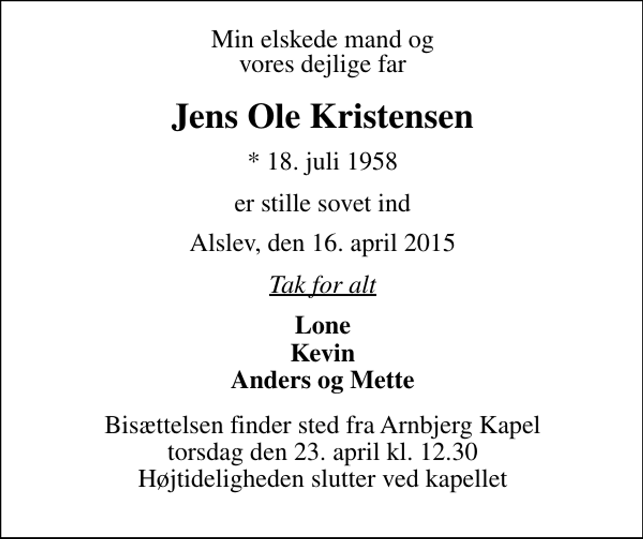 <p>Min elskede mand og vores dejlige far<br />Jens Ole Kristensen<br />* 18. juli 1958<br />er stille sovet ind<br />Alslev, den 16. april 2015<br />Tak for alt<br />Lone Kevin Anders og Mette<br />Bisættelsen finder sted fra Arnbjerg Kapel fredag den 24. april kl. 12.30 Højtideligheden slutter ved kapellet</p>