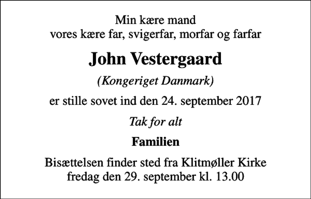 <p>Min kære mand vores kære far, svigerfar, morfar og farfar<br />John Vestergaard<br />(Kongeriget Danmark)<br />er stille sovet ind den 24. september 2017<br />Tak for alt<br />Familien<br />Bisættelsen finder sted fra Klitmøller Kirke fredag den 29. september kl. 13.00</p>