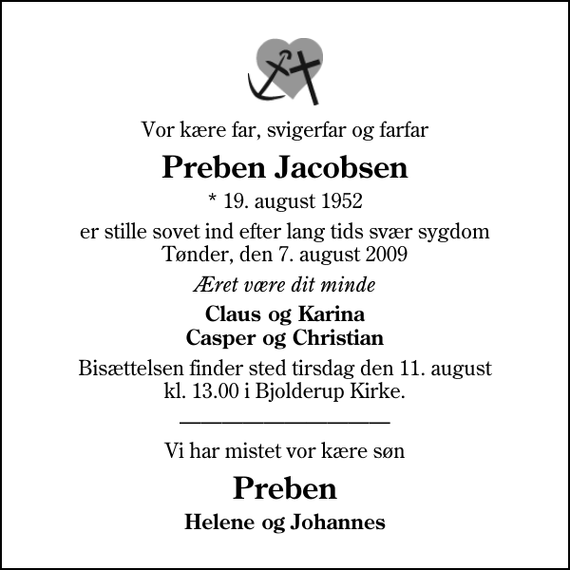 <p>Vor kære far, svigerfar og farfar<br />Preben Jacobsen<br />* 19. august 1952<br />er stille sovet ind efter lang tids svær sygdom Tønder, den 7. august 2009<br />Æret være dit minde<br />Claus og Karina Casper og Christian<br />Bisættelsen finder sted tirsdag den 11. august kl. 13.00 i Bjolderup Kirke<br />Vi har mistet vor kære søn<br />Preben<br />Helene og Johannes</p>