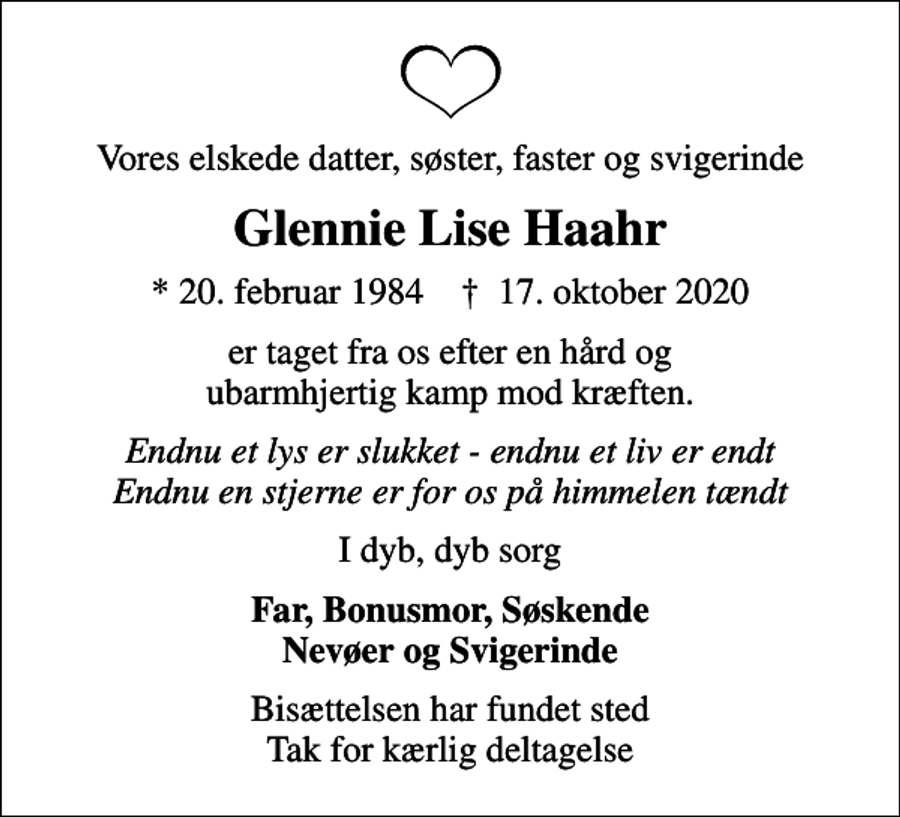 <p>Vores elskede datter, søster, faster og svigerinde<br />Glennie Lise Haahr<br />* 20. februar 1984 ✝ 17. oktober 2020<br />er taget fra os efter en hård og ubarmhjertig kamp mod kræften.<br />Endnu et lys er slukket - endnu et liv er endt Endnu en stjerne er for os på himmelen tændt<br />I dyb, dyb sorg<br />Far, Bonusmor, Søskende Nevøer og Svigerinde<br />Bisættelsen har fundet sted Tak for kærlig deltagelse</p>
