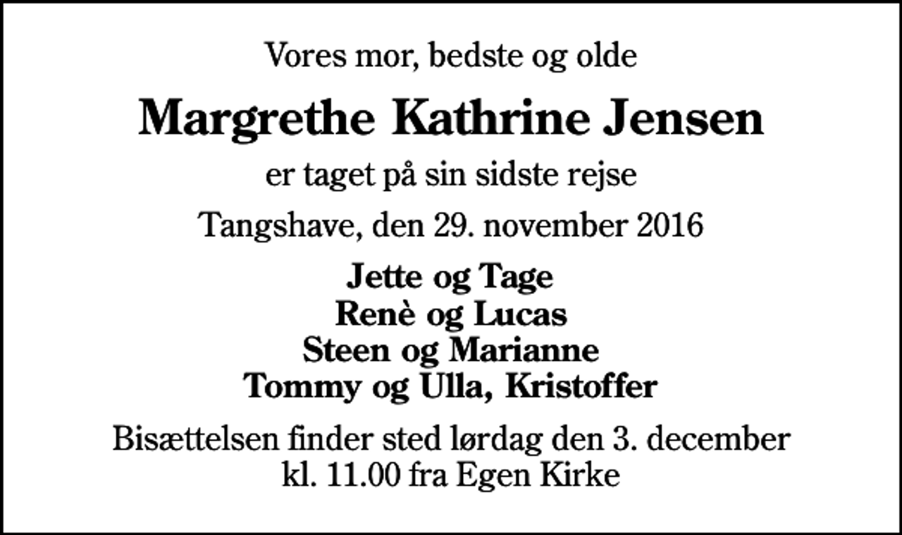 <p>Vores mor, bedste og olde<br />Margrethe Kathrine Jensen<br />er taget på sin sidste rejse<br />Tangshave, den 29. november 2016<br />Jette og Tage Renè og Lucas Steen og Marianne Tommy og Ulla, Kristoffer<br />Bisættelsen finder sted lørdag den 3. december kl. 11.00 fra Egen Kirke</p>