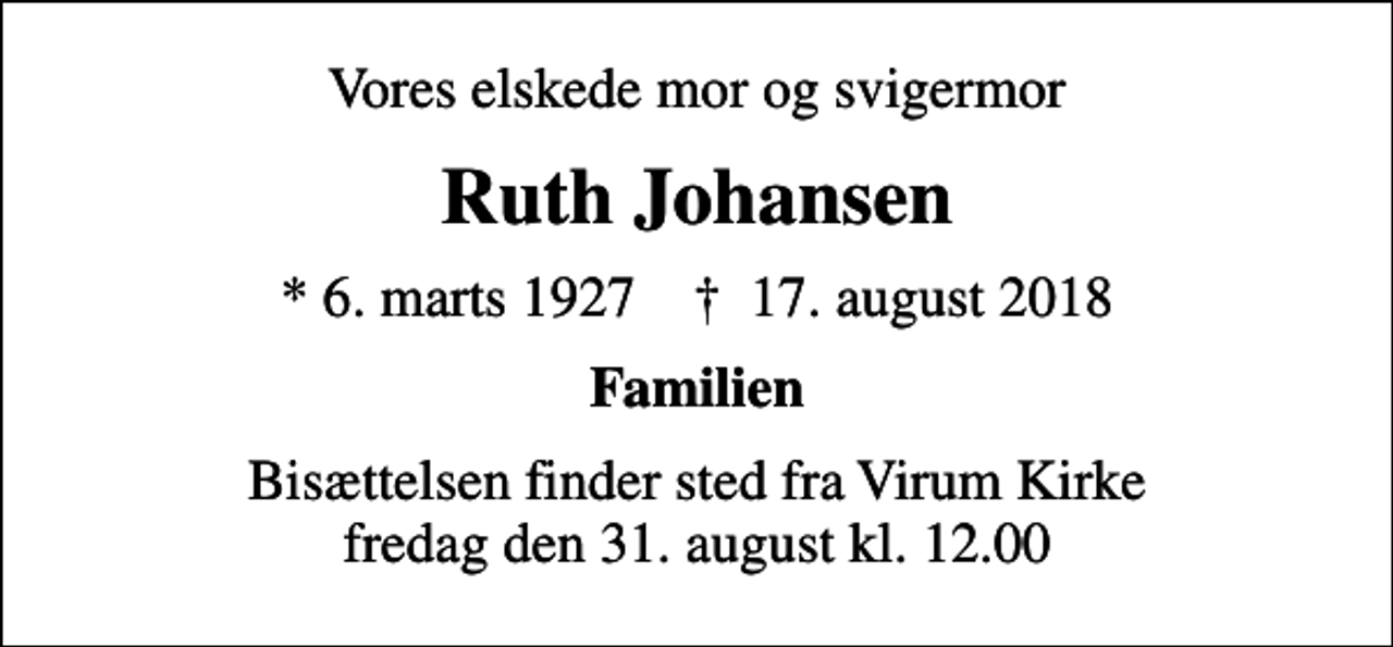 <p>Vores elskede mor og svigermor<br />Ruth Johansen<br />* 6. marts 1927 ✝ 17. august 2018<br />Familien<br />Bisættelsen finder sted fra Virum Kirke fredag den 31. august kl. 12.00</p>