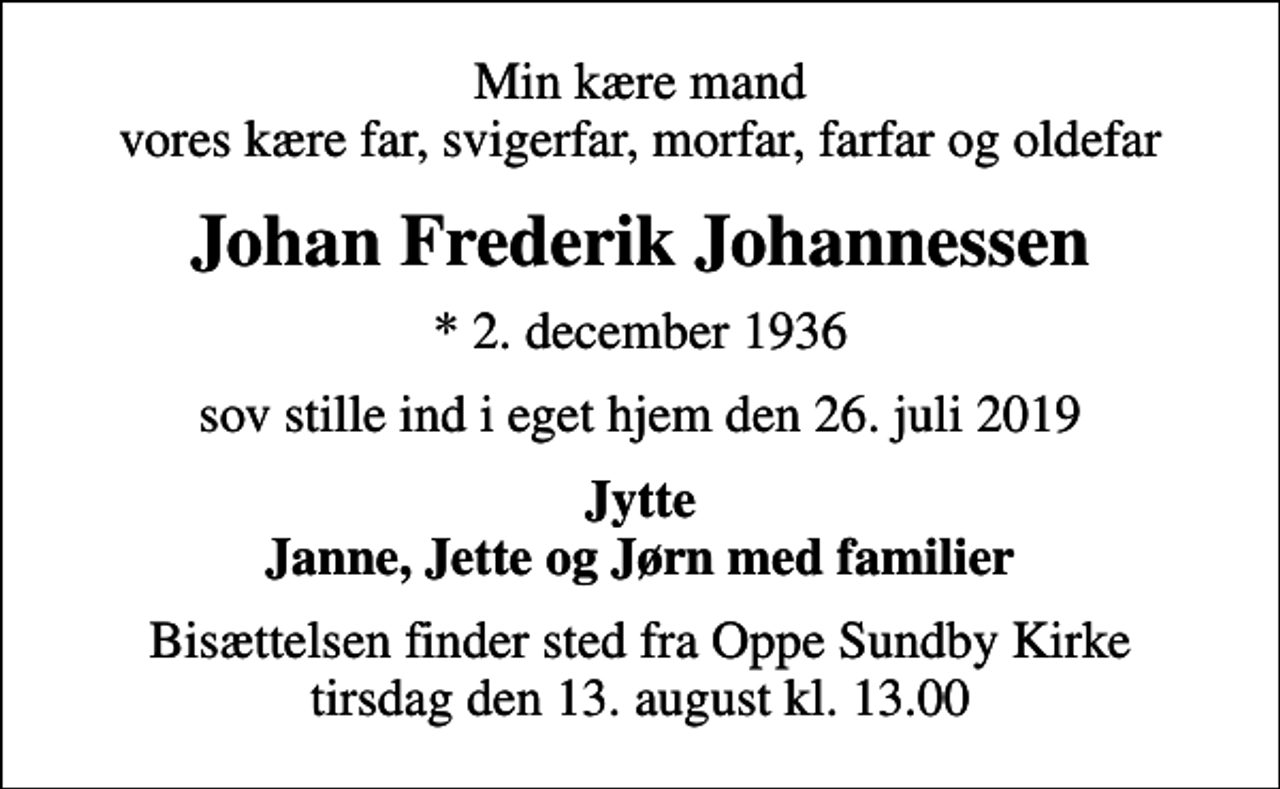 <p>Min kære mand vores kære far, svigerfar, morfar, farfar og oldefar<br />Johan Frederik Johannessen<br />* 2. december 1936<br />sov stille ind i eget hjem den 26. juli 2019<br />Jytte Janne, Jette og Jørn med familier<br />Bisættelsen finder sted fra Oppe Sundby Kirke tirsdag den 13. august kl. 13.00</p>